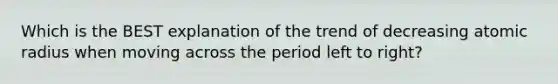 Which is the BEST explanation of the trend of decreasing atomic radius when moving across the period left to right?