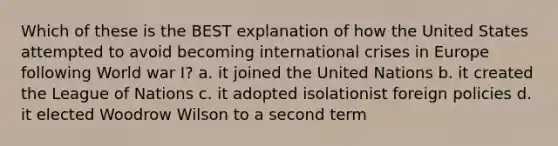 Which of these is the BEST explanation of how the United States attempted to avoid becoming international crises in Europe following World war I? a. it joined the United Nations b. it created the League of Nations c. it adopted isolationist foreign policies d. it elected Woodrow Wilson to a second term