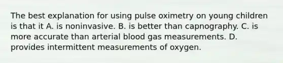 The best explanation for using pulse oximetry on young children is that it A. is noninvasive. B. is better than capnography. C. is more accurate than arterial blood gas measurements. D. provides intermittent measurements of oxygen.