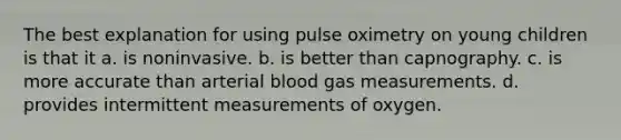 The best explanation for using pulse oximetry on young children is that it a. is noninvasive. b. is better than capnography. c. is more accurate than arterial blood gas measurements. d. provides intermittent measurements of oxygen.