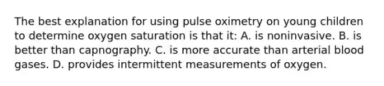 The best explanation for using pulse oximetry on young children to determine oxygen saturation is that it: A. is noninvasive. B. is better than capnography. C. is more accurate than arterial blood gases. D. provides intermittent measurements of oxygen.