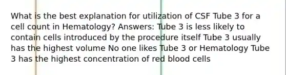 What is the best explanation for utilization of CSF Tube 3 for a cell count in Hematology? Answers: Tube 3 is less likely to contain cells introduced by the procedure itself Tube 3 usually has the highest volume No one likes Tube 3 or Hematology Tube 3 has the highest concentration of red blood cells