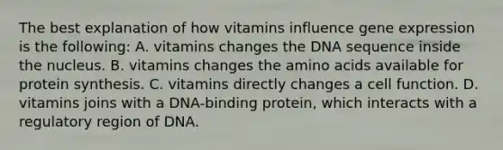 The best explanation of how vitamins influence gene expression is the following: A. vitamins changes the DNA sequence inside the nucleus. B. vitamins changes the amino acids available for protein synthesis. C. vitamins directly changes a cell function. D. vitamins joins with a DNA-binding protein, which interacts with a regulatory region of DNA.