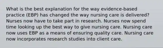 What is the best explanation for the way evidence-based practice (EBP) has changed the way nursing care is delivered? Nurses now have to take part in research. Nurses now spend time looking up the best way to give nursing care. Nursing care now uses EBP as a means of ensuring quality care. Nursing care now incorporates research studies into client care.