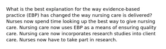 What is the best explanation for the way evidence-based practice (EBP) has changed the way nursing care is delivered? Nurses now spend time looking up the best way to give nursing care. Nursing care now uses EBP as a means of ensuring quality care. Nursing care now incorporates research studies into client care. Nurses now have to take part in research.