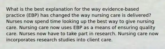 What is the best explanation for the way evidence-based practice (EBP) has changed the way nursing care is delivered? Nurses now spend time looking up the best way to give nursing care. Nursing care now uses EBP as a means of ensuring quality care. Nurses now have to take part in research. Nursing care now incorporates research studies into client care.