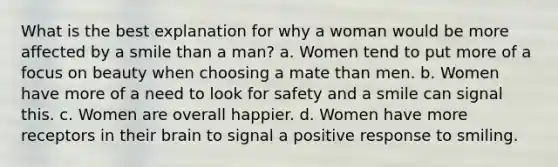 What is the best explanation for why a woman would be more affected by a smile than a man? a. Women tend to put more of a focus on beauty when choosing a mate than men. b. Women have more of a need to look for safety and a smile can signal this. c. Women are overall happier. d. Women have more receptors in their brain to signal a positive response to smiling.