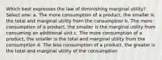 Which best expresses the law of diminishing marginal utility? Select one: a. The more consumption of a product, the smaller is the total and marginal utility from the consumption b. The more consumption of a product, the smaller is the marginal utility from consuming an additional unit c. The more consumption of a product, the smaller is the total and marginal utility from the consumption d. The less consumption of a product, the greater is the total and marginal utility of the consumption