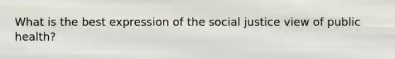 What is the best expression of the social justice view of public health?