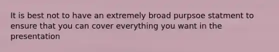 It is best not to have an extremely broad purpsoe statment to ensure that you can cover everything you want in the presentation