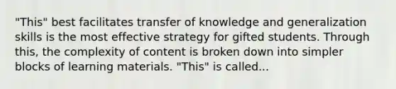 "This" best facilitates transfer of knowledge and generalization skills is the most effective strategy for gifted students. Through this, the complexity of content is broken down into simpler blocks of learning materials. "This" is called...