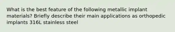 What is the best feature of the following metallic implant materials? Briefly describe their main applications as orthopedic implants 316L stainless steel
