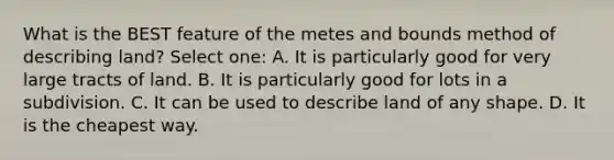 What is the BEST feature of the metes and bounds method of describing land? Select one: A. It is particularly good for very large tracts of land. B. It is particularly good for lots in a subdivision. C. It can be used to describe land of any shape. D. It is the cheapest way.