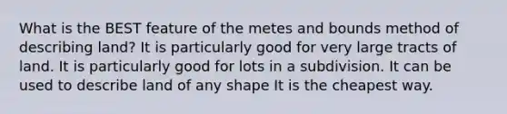 What is the BEST feature of the metes and bounds method of describing land? It is particularly good for very large tracts of land. It is particularly good for lots in a subdivision. It can be used to describe land of any shape It is the cheapest way.