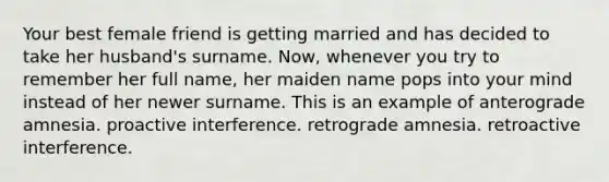 Your best female friend is getting married and has decided to take her husband's surname. Now, whenever you try to remember her full name, her maiden name pops into your mind instead of her newer surname. This is an example of anterograde amnesia. proactive interference. retrograde amnesia. retroactive interference.