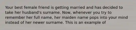 Your best female friend is getting married and has decided to take her husband's surname. Now, whenever you try to remember her full name, her maiden name pops into your mind instead of her newer surname. This is an example of