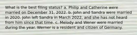 What is the best filing status? a. Philip and Catherine were married on December 31, 2022. b. John and Sandra were married in 2020. John left Sandra in March 2022, and she has not heard from him since that time. c. Melody and Wener were married during the year. Werner is a resident and citizen of Germany.