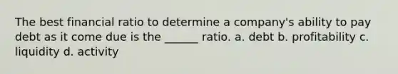 The best financial ratio to determine a company's ability to pay debt as it come due is the ______ ratio. a. debt b. profitability c. liquidity d. activity