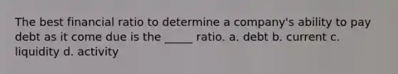 The best financial ratio to determine a company's ability to pay debt as it come due is the _____ ratio. a. debt b. current c. liquidity d. activity