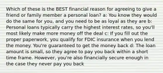 Which of these is the BEST financial reason for agreeing to give a friend or family member a personal loan? a: You know they would do the same for you, and you need to be as loyal as they are b: Personal loans typically carry the highest interest rates, so you'll most likely make more money off the deal c: If you fill out the proper paperwork, you qualify for FDIC insurance when you lend the money. You're guaranteed to get the money back d: The loan amount is small, so they agree to pay you back within a short time frame. However, you're also financially secure enough in the case they never pay you back