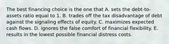 The best financing choice is the one that A. sets the debt-to-assets ratio equal to 1. B. trades off the tax disadvantage of debt against the signaling effects of equity. C. maximizes expected cash flows. D. ignores the false comfort of financial flexibility. E. results in the lowest possible financial distress costs.