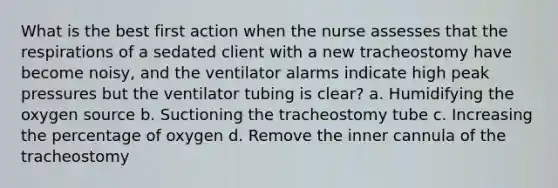 What is the best first action when the nurse assesses that the respirations of a sedated client with a new tracheostomy have become noisy, and the ventilator alarms indicate high peak pressures but the ventilator tubing is clear? a. Humidifying the oxygen source b. Suctioning the tracheostomy tube c. Increasing the percentage of oxygen d. Remove the inner cannula of the tracheostomy