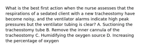 What is the best first action when the nurse assesses that the respirations of a sedated client with a new tracheostomy have become noisy, and the ventilator alarms indicate high peak pressures but the ventilator tubing is clear? A. Suctioning the tracheostomy tube B. Remove the inner cannula of the tracheostomy C. Humidifying the oxygen source D. Increasing the percentage of oxygen