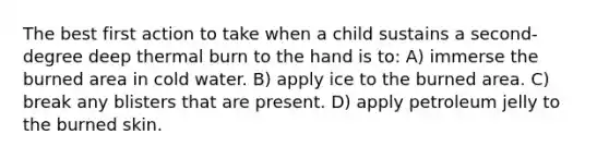 The best first action to take when a child sustains a second-degree deep thermal burn to the hand is to: A) immerse the burned area in cold water. B) apply ice to the burned area. C) break any blisters that are present. D) apply petroleum jelly to the burned skin.