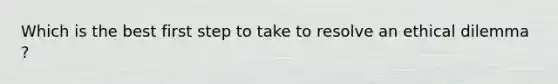 Which is the best first step to take to resolve an ethical dilemma ?