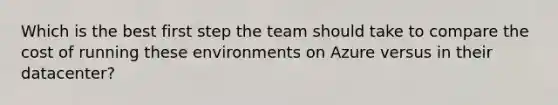 Which is the best first step the team should take to compare the cost of running these environments on Azure versus in their datacenter?