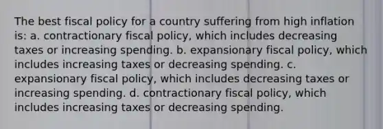 The best <a href='https://www.questionai.com/knowledge/kPTgdbKdvz-fiscal-policy' class='anchor-knowledge'>fiscal policy</a> for a country suffering from high inflation is: a. contractionary fiscal policy, which includes decreasing taxes or increasing spending. b. expansionary fiscal policy, which includes increasing taxes or decreasing spending. c. expansionary fiscal policy, which includes decreasing taxes or increasing spending. d. contractionary fiscal policy, which includes increasing taxes or decreasing spending.