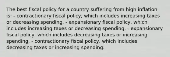 The best fiscal policy for a country suffering from high inflation is: - contractionary fiscal policy, which includes increasing taxes or decreasing spending. - expansionary fiscal policy, which includes increasing taxes or decreasing spending. - expansionary fiscal policy, which includes decreasing taxes or increasing spending. - contractionary fiscal policy, which includes decreasing taxes or increasing spending.