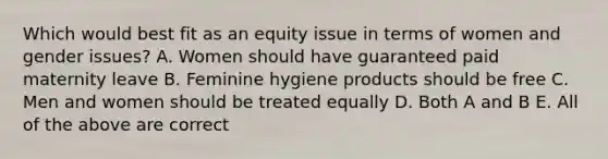 Which would best fit as an equity issue in terms of women and gender issues? A. Women should have guaranteed paid maternity leave B. Feminine hygiene products should be free C. Men and women should be treated equally D. Both A and B E. All of the above are correct