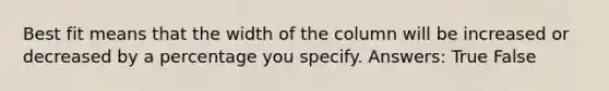 Best fit means that the width of the column will be increased or decreased by a percentage you specify. Answers: True False