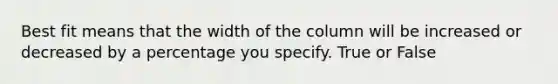 Best fit means that the width of the column will be increased or decreased by a percentage you specify. True or False