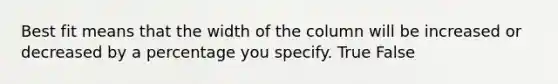 Best fit means that the width of the column will be increased or decreased by a percentage you specify. True False