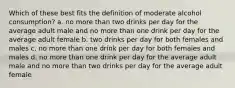 Which of these best fits the definition of moderate alcohol consumption? a. no more than two drinks per day for the average adult male and no more than one drink per day for the average adult female b. two drinks per day for both females and males c. no more than one drink per day for both females and males d. no more than one drink per day for the average adult male and no more than two drinks per day for the average adult female