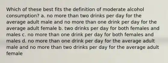 Which of these best fits the definition of moderate alcohol consumption? a. no more than two drinks per day for the average adult male and no more than one drink per day for the average adult female b. two drinks per day for both females and males c. no more than one drink per day for both females and males d. no more than one drink per day for the average adult male and no more than two drinks per day for the average adult female