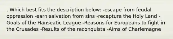 . Which best fits the description below: -escape from feudal oppression -earn salvation from sins -recapture the Holy Land -Goals of the Hanseatic League -Reasons for Europeans to fight in the Crusades -Results of the reconquista -Aims of Charlemagne