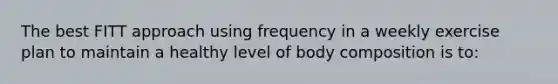 The best FITT approach using frequency in a weekly exercise plan to maintain a healthy level of body composition is to: