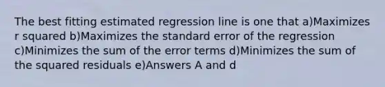 The best fitting estimated regression line is one that a)Maximizes r squared b)Maximizes the standard error of the regression c)Minimizes the sum of the error terms d)Minimizes the sum of the squared residuals e)Answers A and d