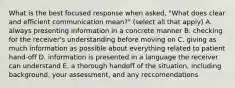 What is the best focused response when asked, "What does clear and efficient communication mean?" (select all that apply) A. always presenting information in a concrete manner B. checking for the receiver's understanding before moving on C. giving as much information as possible about everything related to patient hand-off D. information is presented in a language the receiver can understand E. a thorough handoff of the situation, including background, your assessment, and any reccomendations