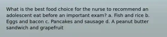 What is the best food choice for the nurse to recommend an adolescent eat before an important exam? a. Fish and rice b. Eggs and bacon c. Pancakes and sausage d. A peanut butter sandwich and grapefruit