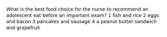 What is the best food choice for the nurse to recommend an adolescent eat before an important exam? 1 fish and rice 2 eggs and bacon 3 pancakes and sausage 4 a peanut butter sandwich and grapefruit