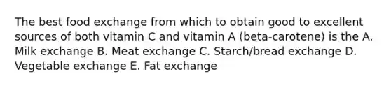 The best food exchange from which to obtain good to excellent sources of both vitamin C and vitamin A (beta-carotene) is the A. Milk exchange B. Meat exchange C. Starch/bread exchange D. Vegetable exchange E. Fat exchange