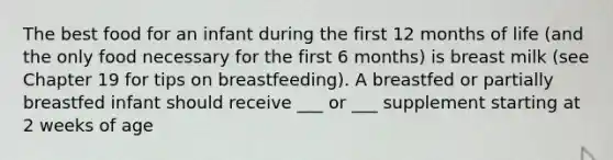 The best food for an infant during the first 12 months of life (and the only food necessary for the first 6 months) is breast milk (see Chapter 19 for tips on breastfeeding). A breastfed or partially breastfed infant should receive ___ or ___ supplement starting at 2 weeks of age