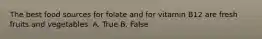 The best food sources for folate and for vitamin B12 are fresh fruits and vegetables. A. True B. False