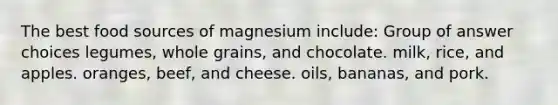 The best food sources of magnesium include: Group of answer choices legumes, whole grains, and chocolate. milk, rice, and apples. oranges, beef, and cheese. oils, bananas, and pork.