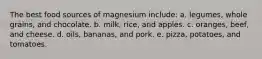 The best food sources of magnesium include: a. legumes, whole grains, and chocolate. b. milk, rice, and apples. c. oranges, beef, and cheese. d. oils, bananas, and pork. e. pizza, potatoes, and tomatoes.