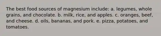 The best food sources of magnesium include: a. legumes, whole grains, and chocolate. b. milk, rice, and apples. c. oranges, beef, and cheese. d. oils, bananas, and pork. e. pizza, potatoes, and tomatoes.